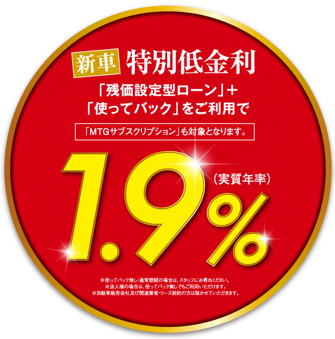 新車特別低金利「残価設定型ローン」+「使ってバック」をご利用で「MTGサブスクリプション」も対象となります。1.9％(実質年率)※使ってバック無し・通常割賦の場合は、スタッフにお尋ねください。 ※法人様の場合は、使ってバック無しでもご利用いただけます。※自動車販売会社及び関連業者・リース契約の方は除かせていただきます。